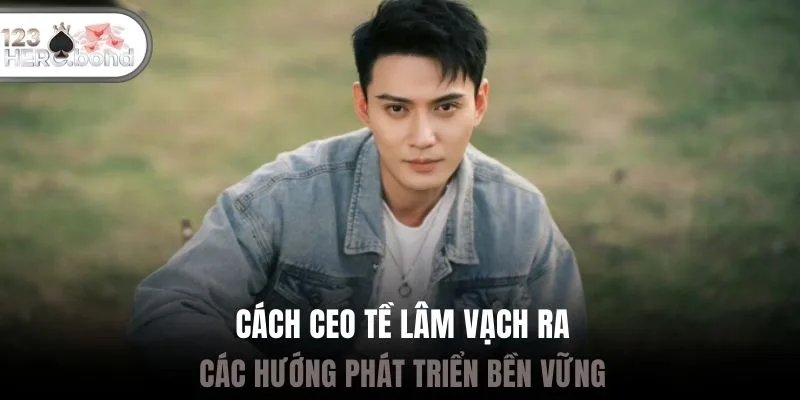 Cách CEO Tề Lâm vạch ra các hướng phát triển bền vững